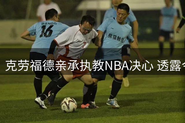 克劳福德亲承执教NBA决心 透露今夏婉拒多份教练邀约