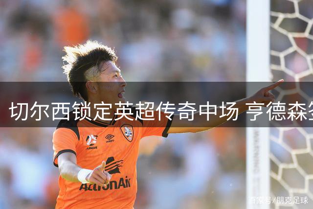 切尔西锁定英超传奇中场 亨德森签约两年开启新征程