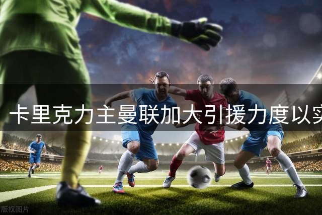 卡里克力主曼联加大引援力度以实现突破