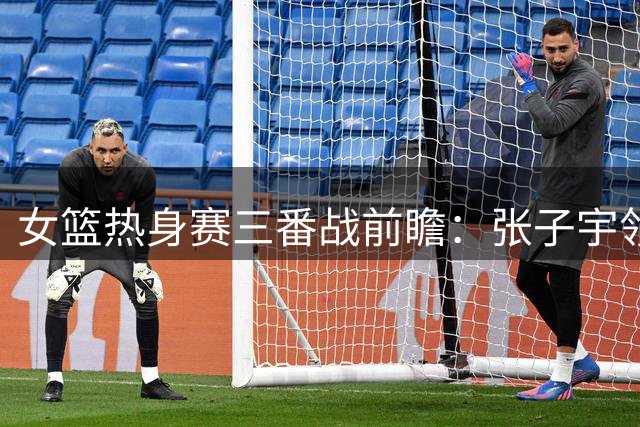 女篮热身赛三番战前瞻：张子宇领衔冲击尼日利亚三连胜