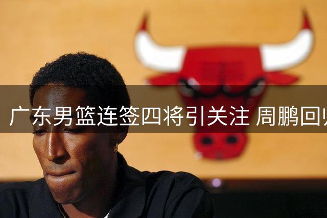 广东男篮连签四将引关注 周鹏回归训练保持自律