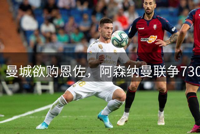 曼城欲购恩佐，阿森纳曼联争7300万锋霸，热刺拒售罗梅罗