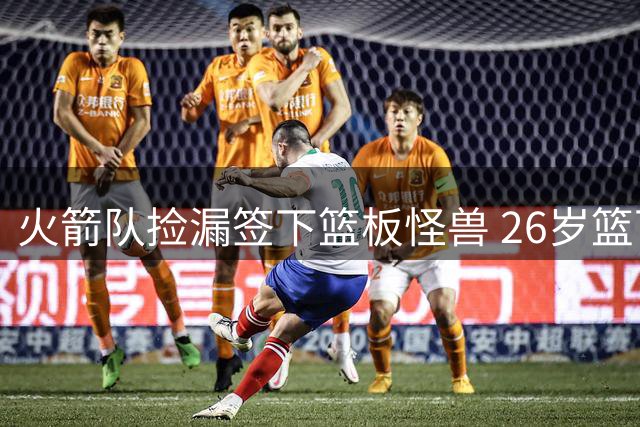 火箭队捡漏签下篮板怪兽 26岁篮下悍将或成内线奇兵