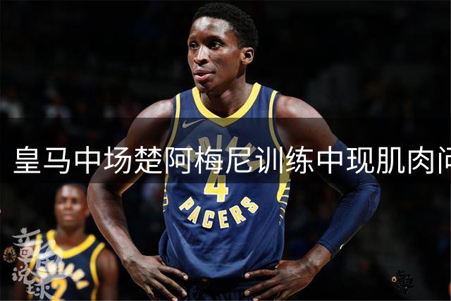 皇马中场楚阿梅尼训练中现肌肉问题 医疗组确认无碍季前备战
