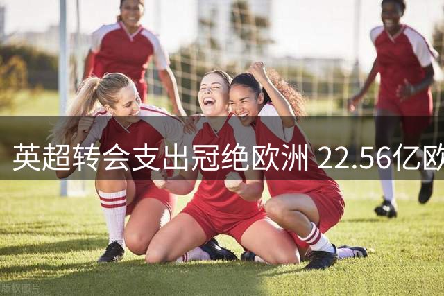 英超转会支出冠绝欧洲 22.56亿欧力压四大联赛
