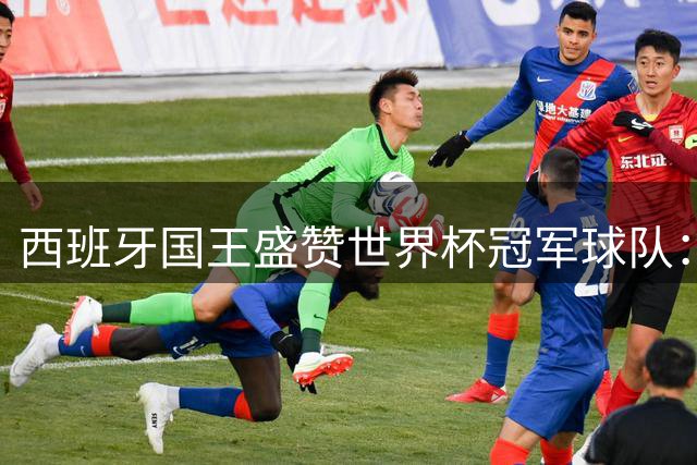 西班牙国王盛赞世界杯冠军球队：团结铸就传奇 荣耀属于全民